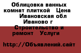 Облицовка ванных комнат плиткой › Цена ­ 500 - Ивановская обл., Иваново г. Строительство и ремонт » Услуги   